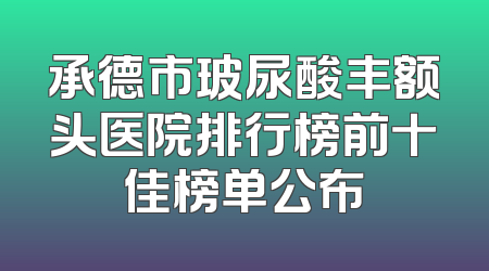 承德市玻尿酸丰额头医院排行榜前十佳榜单公布