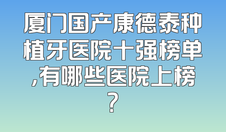 厦门国产康德泰种植牙医院十强榜单，有哪些医院上榜？