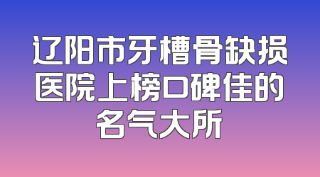 辽阳市牙槽骨缺损医院上榜口碑佳的名气大所