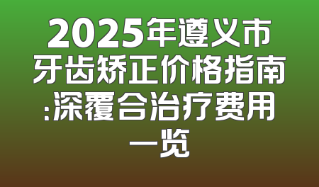 2025年遵义市牙齿矫正价格指南：深覆合治疗费用一览