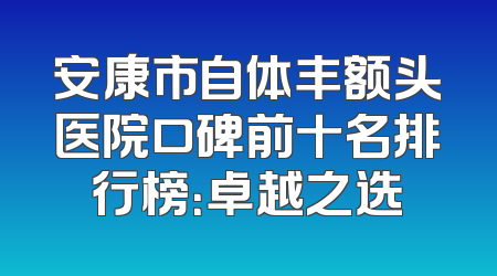 安康市自体丰额头医院口碑前十名排行榜：卓越之选