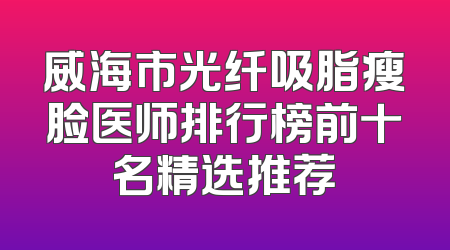 威海市光纤吸脂瘦脸医师排行榜前十名精选推荐