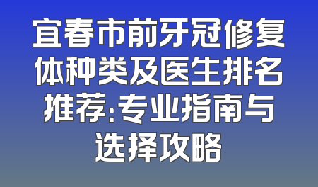 宜春市前牙冠修复体种类及医生排名推荐：专业指南与选择攻略