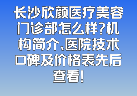 长沙欣颜医疗美容门诊部怎么样？机构简介、医院技术口碑及价格表先后查看！