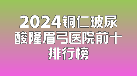 2024铜仁玻尿酸隆眉弓医院前十排行榜