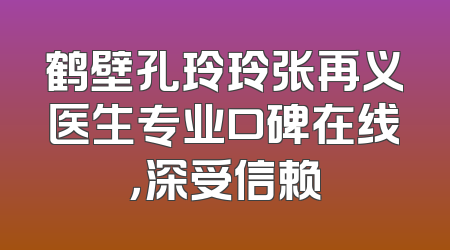 鹤壁孔玲玲张再义医生专业口碑在线，深受信赖