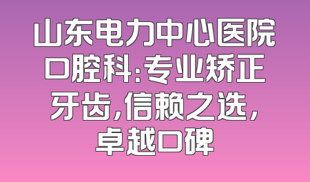 山东电力中心医院口腔科：专业矫正牙齿，信赖之选，卓越口碑