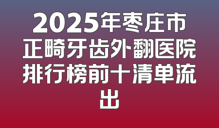 2025年枣庄市正畸牙齿外翻医院排行榜前十清单流出