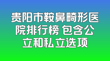 贵阳市鞍鼻畸形医院排行榜 包含公立和私立选项