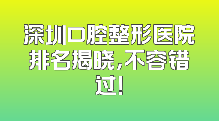 深圳口腔整形医院排名揭晓，不容错过！