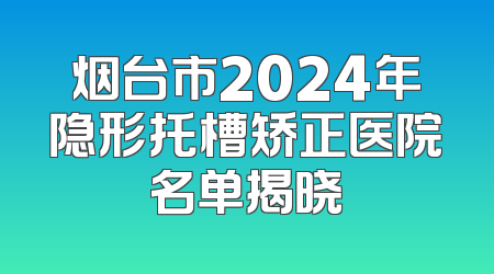 烟台市2024年隐形托槽矫正医院名单揭晓