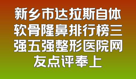 新乡市达拉斯自体软骨隆鼻排行榜三强五强整形医院网友点评奉上