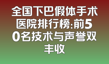 全国下巴假体手术医院排行榜：前50名技术与声誉双丰收