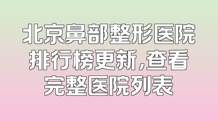 北京鼻部整形医院排行榜更新，查看完整医院列表