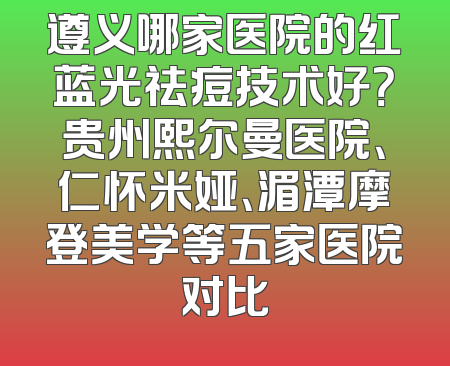 遵义哪家医院的红蓝光祛痘技术好？贵州熙尔曼医院、仁怀米娅、湄潭摩登美学等五家医院对比