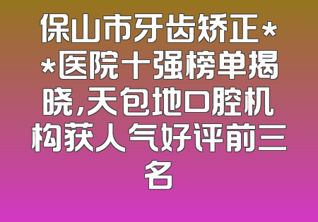 保山市牙齿矫正**医院十强榜单揭晓，天包地口腔机构获人气好评前三名