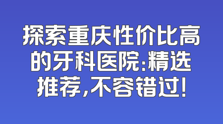 探索重庆性价比高的牙科医院：精选推荐，不容错过！