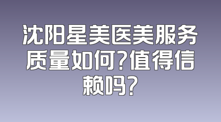 沈阳星美医美服务质量如何？值得信赖吗？