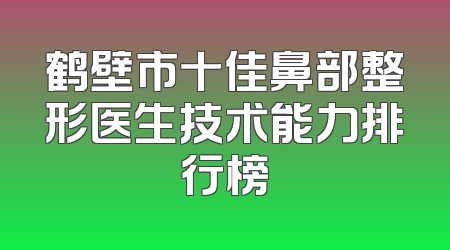 鹤壁市十佳鼻部整形医生技术能力排行榜