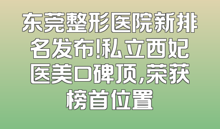 东莞整形医院新排名发布！私立西妃医美口碑顶，荣获榜首位置