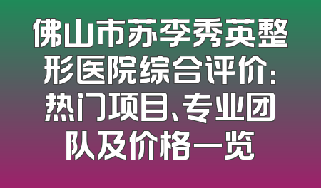 佛山市苏李秀英整形医院综合评价：热门项目、专业团队及价格一览