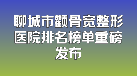 聊城市颧骨宽整形医院排名榜单重磅发布