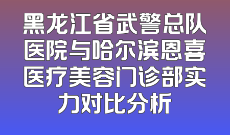 黑龙江省武警总队医院与哈尔滨恩喜医疗美容门诊部实力对比分析