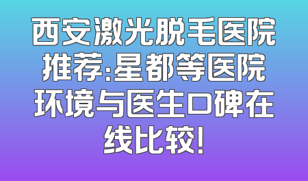 西安激光脱毛医院推荐：星都等医院环境与医生口碑在线比较！