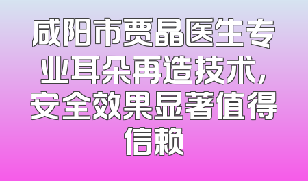 咸阳市贾晶医生专业耳朵再造技术，安全效果显著值得信赖