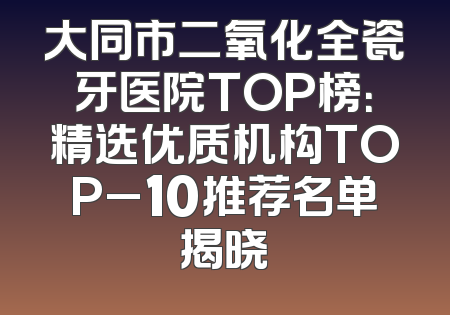 大同市二氧化全瓷牙医院TOP榜：精选优质机构TOP_10推荐名单揭晓