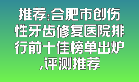 推荐：合肥市创伤性牙齿修复医院排行前十佳榜单出炉，评测推荐