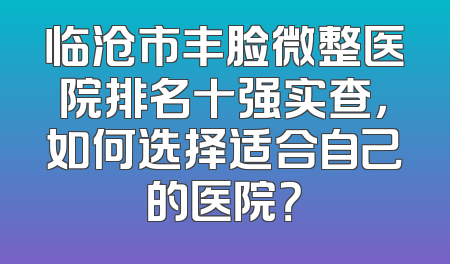 临沧市丰脸微整医院排名十强实查，如何选择适合自己的医院？