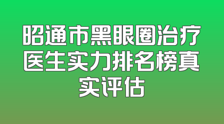 昭通市黑眼圈治疗医生实力排名榜真实评估
