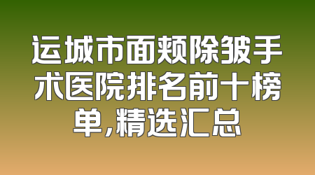 运城市面颊除皱手术医院排名前十榜单，精选汇总