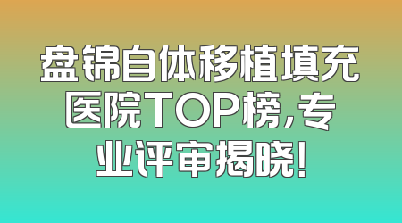 盘锦自体移植填充医院TOP榜，专业评审揭晓！