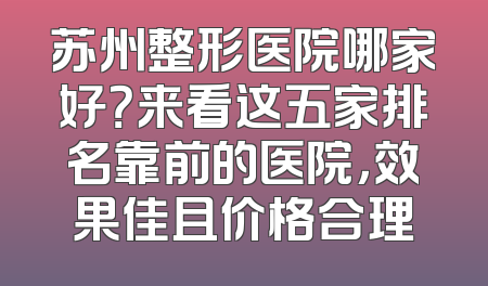 苏州整形医院哪家好？来看这五家排名靠前的医院，效果佳且价格合理