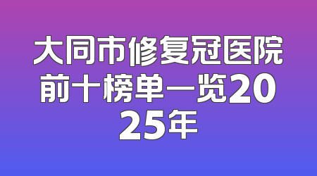 大同市修复冠医院前十榜单一览2025年