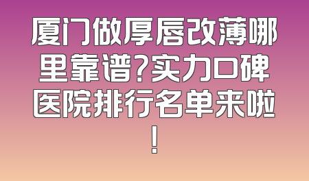 厦门做厚唇改薄哪里靠谱？实力口碑医院排行名单来啦！