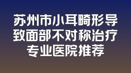 苏州市小耳畸形导致面部不对称治疗专业医院推荐