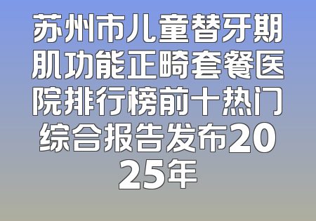苏州市儿童替牙期肌功能正畸套餐医院排行榜前十热门综合报告发布2025年