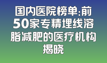 国内医院榜单：前50家专精埋线溶脂减肥的医疗机构揭晓