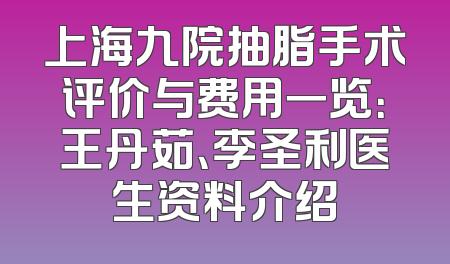上海九院抽脂手术评价与费用一览：王丹茹、李圣利医生资料介绍