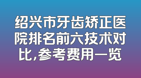 绍兴市牙齿矫正医院排名前六技术对比，参考费用一览