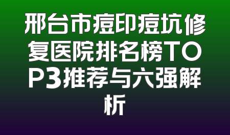 邢台市痘印痘坑修复医院排名榜TOP3推荐与六强解析