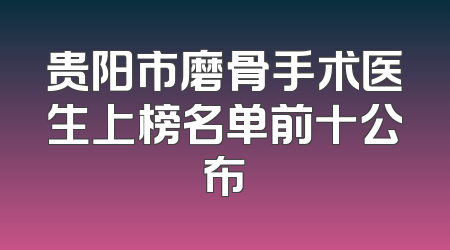 贵阳市磨骨手术医生上榜名单前十公布