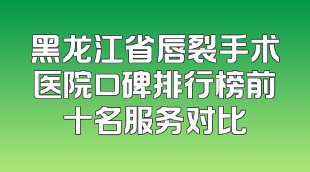 黑龙江省唇裂手术医院口碑排行榜前十名服务对比