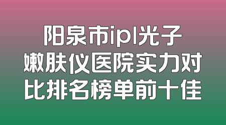 阳泉市ipl光子嫩肤仪医院实力对比排名榜单前十佳