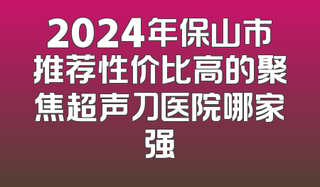2024年保山市推荐性价比高的聚焦超声刀医院哪家强