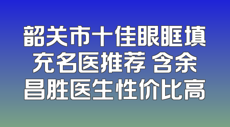 韶关市十佳眼眶填充名医推荐 含余昌胜医生性价比高
