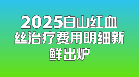 2025白山红血丝治疗费用明细新鲜出炉